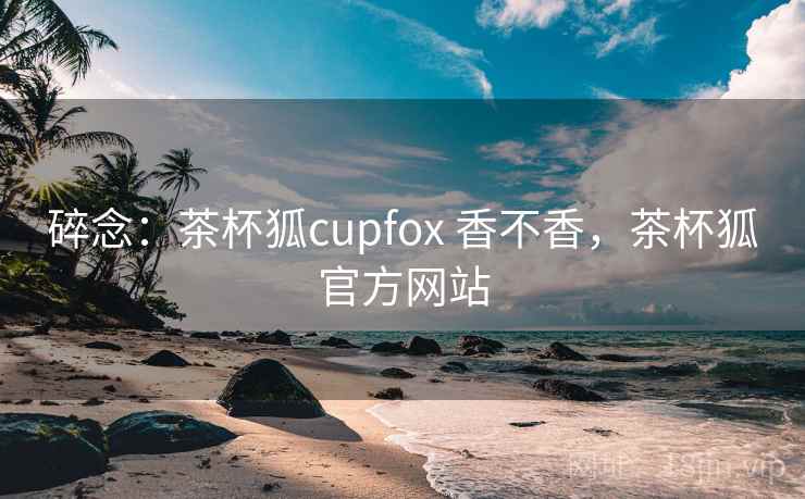 碎念：茶杯狐cupfox 香不香，茶杯狐官方网站