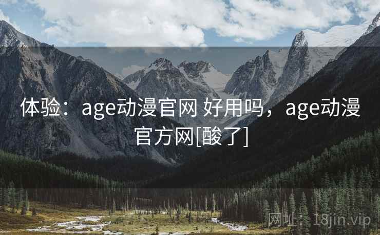 体验：age动漫官网 好用吗，age动漫官方网[酸了]