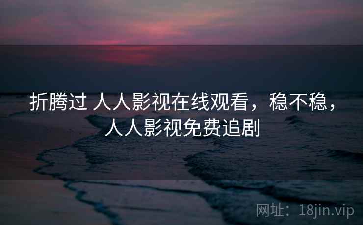 折腾过 人人影视在线观看，稳不稳，人人影视免费追剧