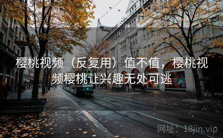 樱桃视频（反复用）值不值，樱桃视频樱桃让兴趣无处可逃