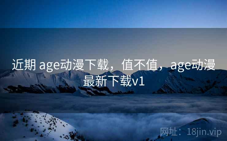 近期 age动漫下载，值不值，age动漫最新下载v1