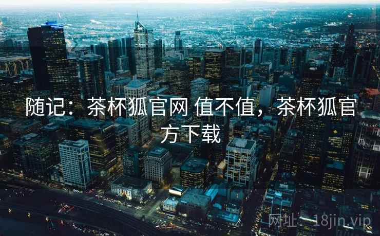 随记：茶杯狐官网 值不值，茶杯狐官方下载