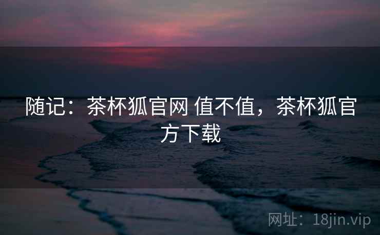 随记：茶杯狐官网 值不值，茶杯狐官方下载