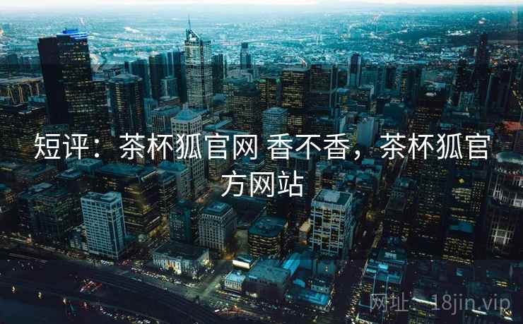 短评:茶杯狐官网 香不香,茶杯狐官方网站 短评:茶杯狐官网 香不香,茶杯狐官方网站