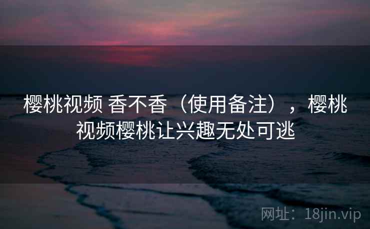 樱桃视频 香不香（使用备注），樱桃视频樱桃让兴趣无处可逃