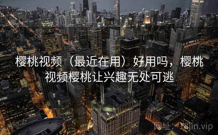 樱桃视频（最近在用）好用吗，樱桃视频樱桃让兴趣无处可逃