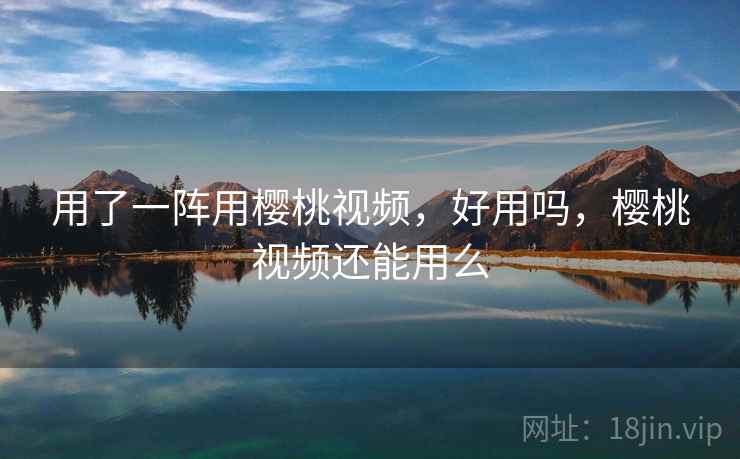 用了一阵用樱桃视频，好用吗，樱桃视频还能用么