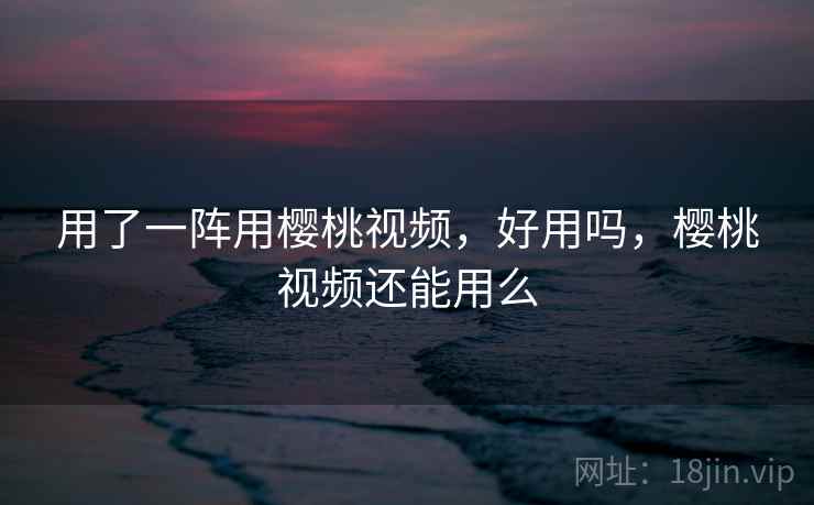 用了一阵用樱桃视频,好用吗,樱桃视频还能用么 用了一阵用樱桃视频,好用吗,樱桃视频还能用么