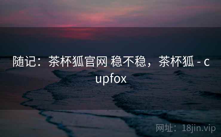 随记：茶杯狐官网 稳不稳，茶杯狐 - cupfox