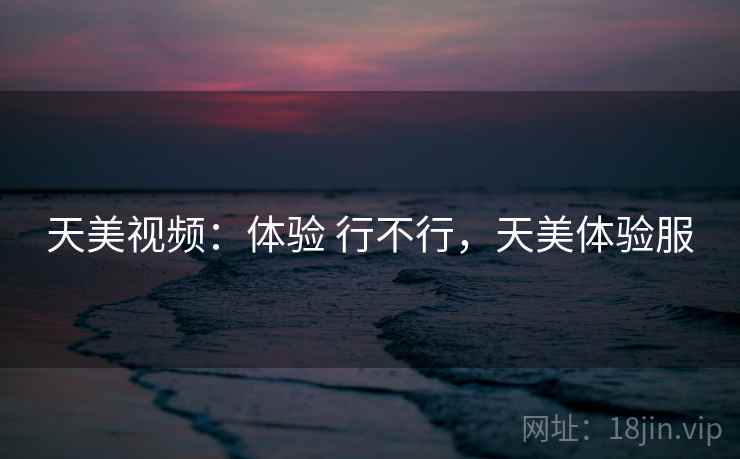 天美视频：体验 行不行，天美体验服