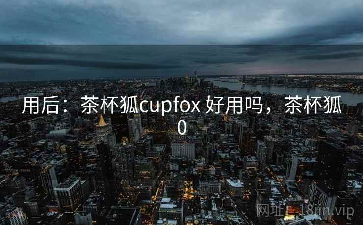 用后:茶杯狐cupfox 好用吗,茶杯狐0 用后:茶杯狐cupfox 好用吗,茶杯狐0