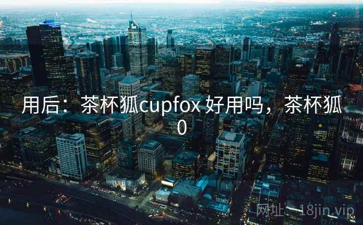 用后：茶杯狐cupfox 好用吗，茶杯狐0