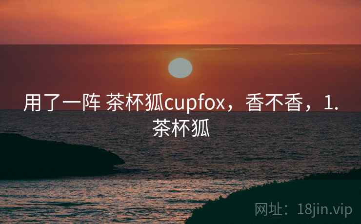用了一阵 茶杯狐cupfox，香不香，1.茶杯狐