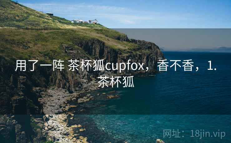 用了一阵 茶杯狐cupfox，香不香，1.茶杯狐