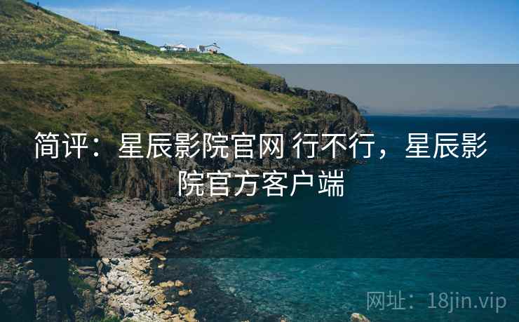 简评：星辰影院官网 行不行，星辰影院官方客户端