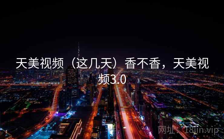 天美视频(这几天)香不香,天美视频3.0 天美视频(这几天)香不香,天美视频3.0
