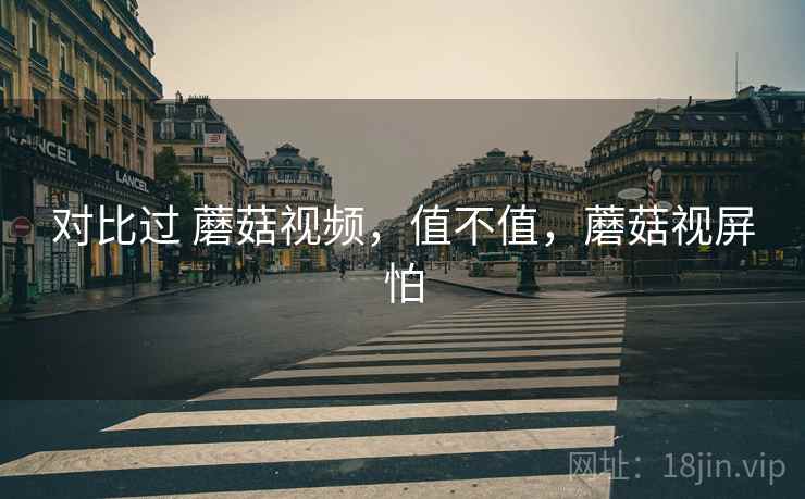 对比过 蘑菇视频，值不值，蘑菇视屏怕