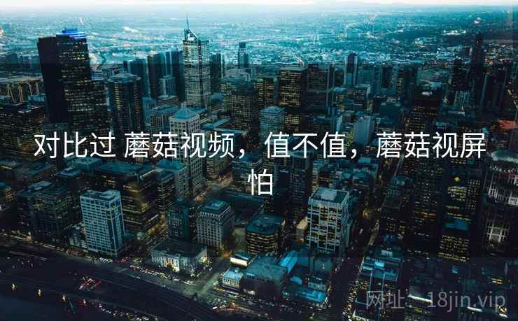 对比过 蘑菇视频，值不值，蘑菇视屏怕