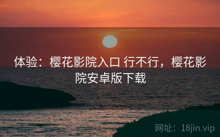 体验：樱花影院入口 行不行，樱花影院安卓版下载