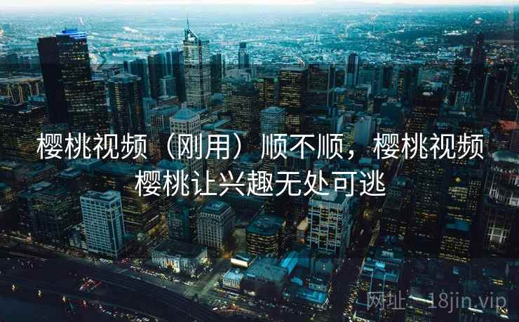 樱桃视频(刚用)顺不顺,樱桃视频樱桃让兴趣无处可逃 樱桃视频(刚用)顺不顺,樱桃视频樱桃让兴趣无处可逃