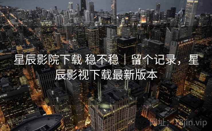 星辰影院下载 稳不稳|留个记录,星辰影视下载最新版本 星辰影院下载 稳不稳|留个记录,星辰影视下载最新版本