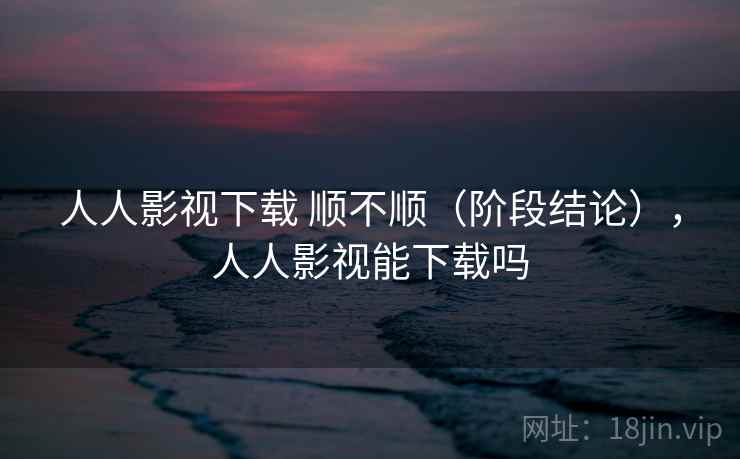 人人影视下载 顺不顺(阶段结论),人人影视能下载吗 人人影视下载 顺不顺(阶段结论),人人影视能下载吗