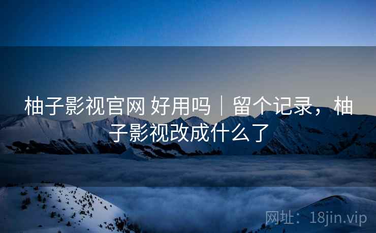 柚子影视官网 好用吗｜留个记录，柚子影视改成什么了