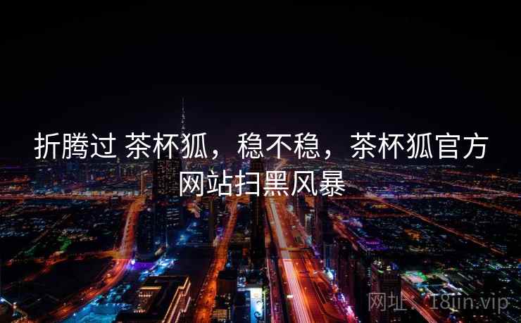 折腾过 茶杯狐,稳不稳,茶杯狐官方网站扫黑风暴 折腾过 茶杯狐,稳不稳,茶杯狐官方网站扫黑风暴