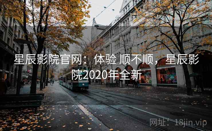 星辰影院官网：体验 顺不顺，星辰影院2020年全新