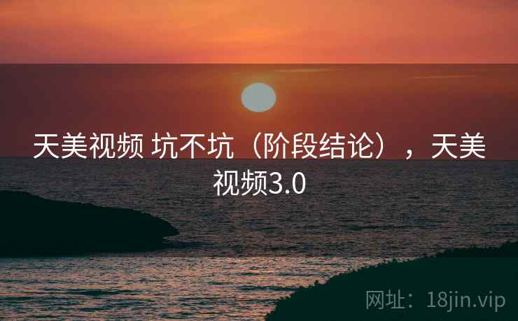 天美视频 坑不坑（阶段结论），天美视频3.0