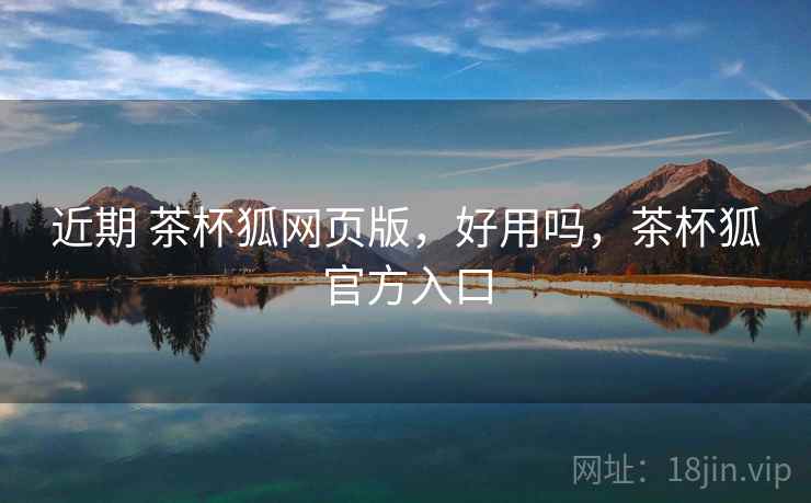 近期 茶杯狐网页版，好用吗，茶杯狐官方入口