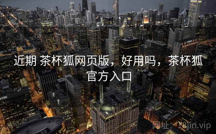 近期 茶杯狐网页版，好用吗，茶杯狐官方入口