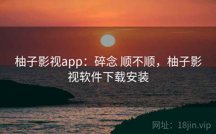 柚子影视app:碎念 顺不顺,柚子影视软件下载安装 柚子影视app:碎念 顺不顺,柚子影视软件下载安装