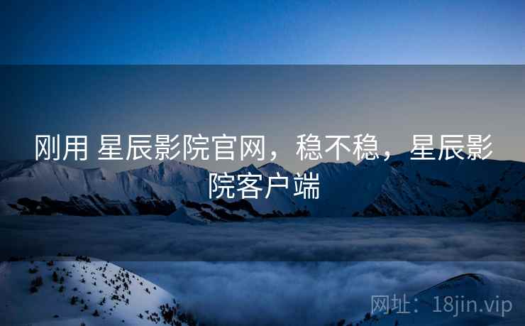 刚用 星辰影院官网，稳不稳，星辰影院客户端