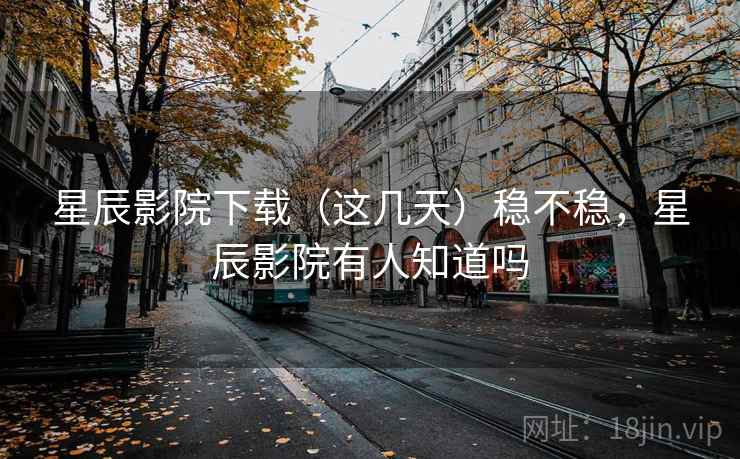 星辰影院下载（这几天）稳不稳，星辰影院有人知道吗