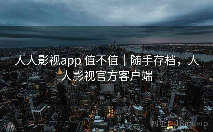 人人影视app 值不值｜随手存档，人人影视官方客户端
