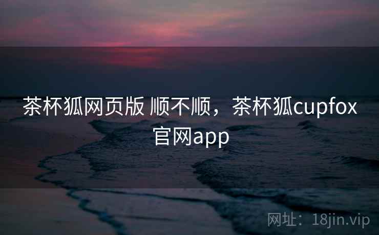 茶杯狐网页版 顺不顺，茶杯狐cupfox官网app
