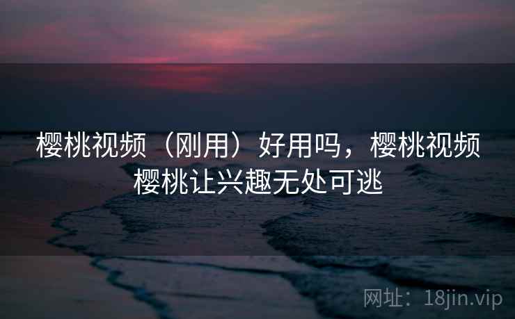 樱桃视频（刚用）好用吗，樱桃视频樱桃让兴趣无处可逃
