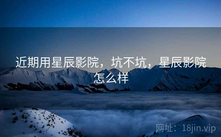 近期用星辰影院，坑不坑，星辰影院怎么样