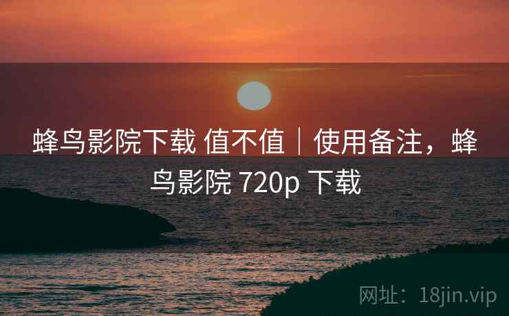 蜂鸟影院下载 值不值｜使用备注，蜂鸟影院 720p 下载