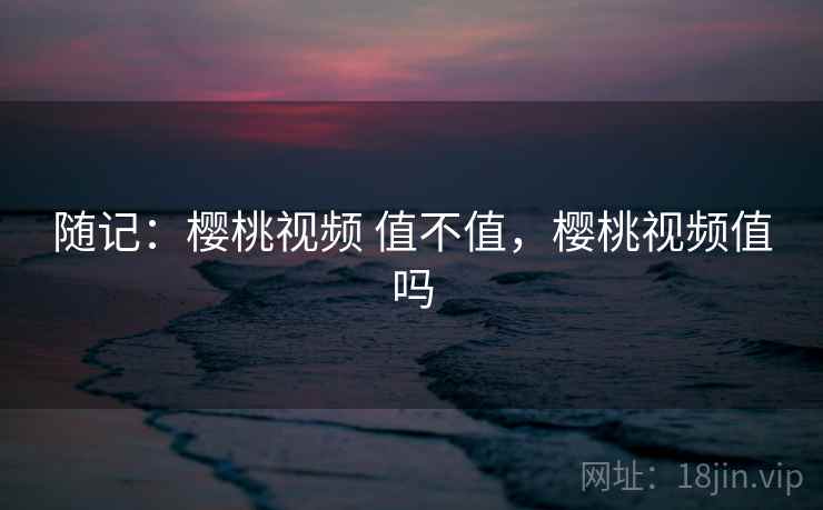 随记：樱桃视频 值不值，樱桃视频值吗