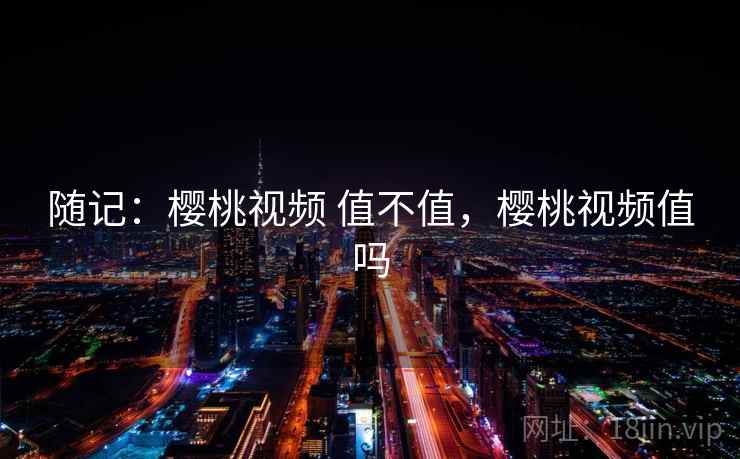 随记:樱桃视频 值不值,樱桃视频值吗 随记:樱桃视频 值不值,樱桃视频值吗