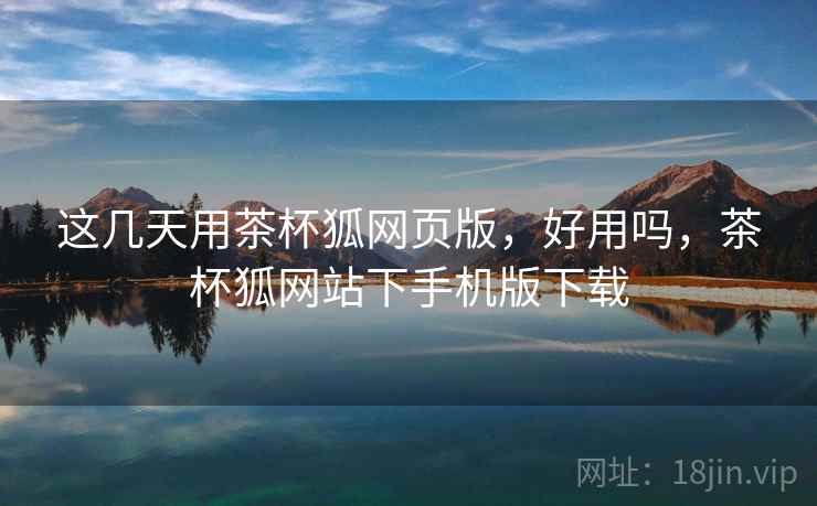 这几天用茶杯狐网页版，好用吗，茶杯狐网站下手机版下载