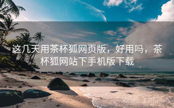 这几天用茶杯狐网页版，好用吗，茶杯狐网站下手机版下载