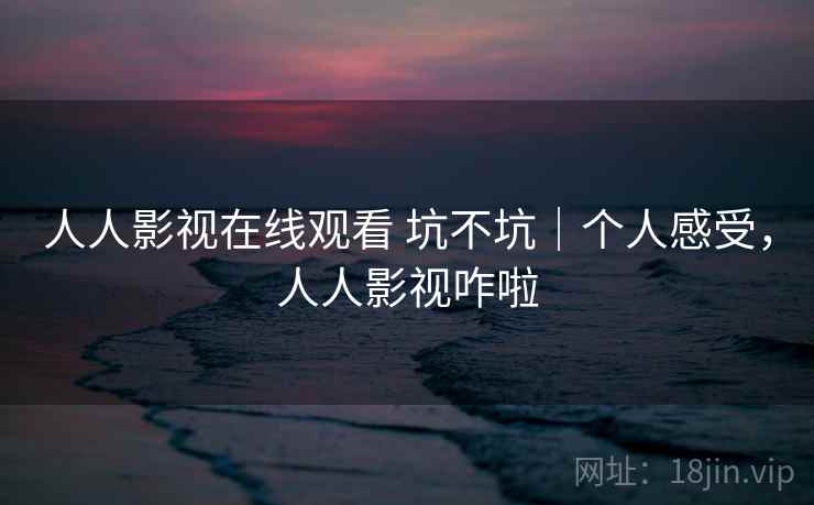 人人影视在线观看 坑不坑｜个人感受，人人影视咋啦