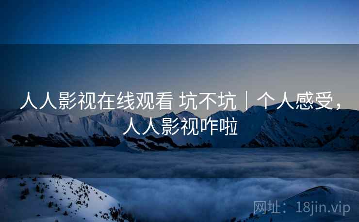 人人影视在线观看 坑不坑｜个人感受，人人影视咋啦