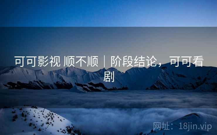 可可影视 顺不顺｜阶段结论，可可看剧