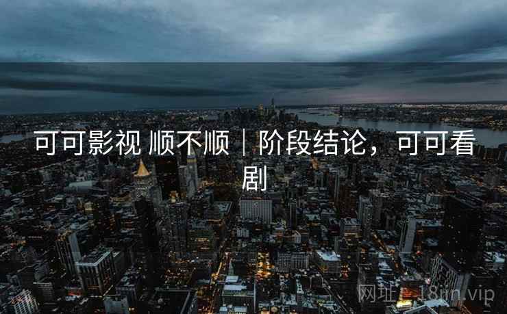 可可影视 顺不顺｜阶段结论，可可看剧