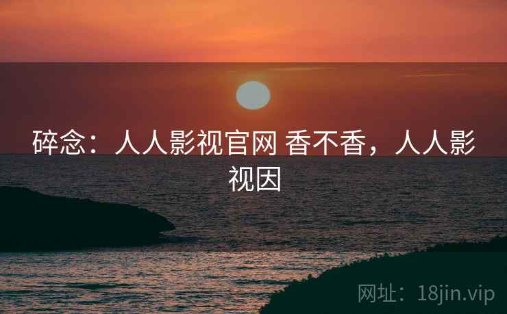 碎念：人人影视官网 香不香，人人影视因