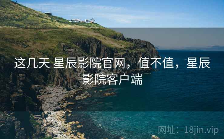 这几天 星辰影院官网，值不值，星辰影院客户端